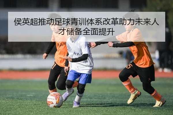 侯英超推动足球青训体系改革助力未来人才储备全面提升