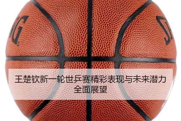 王楚钦新一轮世乒赛精彩表现与未来潜力全面展望